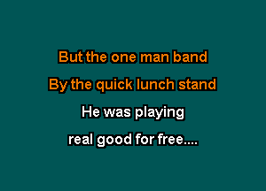 But the one man band

By the quick lunch stand

He was playing

real good for free....