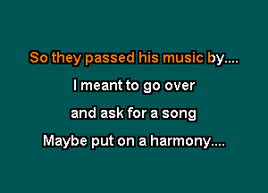 So they passed his music by....
lmeant to go over

and ask for a song

Maybe put on a harmony....