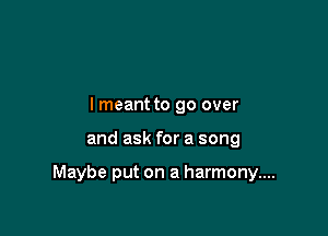 lmeant to go over

and ask for a song

Maybe put on a harmony....