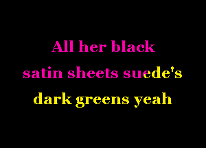 All her black

satin sheets suede's

dark greens yeah
