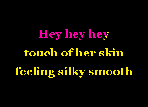 Hey hey hey
touch of her skin

feeling silky smooth
