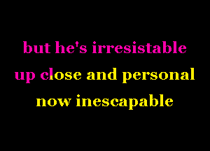 but he's irresistable
up close and personal

now inescapable