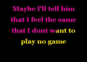 Maybe I'll tell him
that I feel the same
that I dont want to

play no game