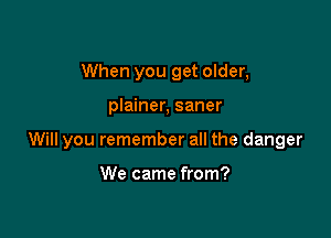 When you get older,

plainer, saner

Will you remember all the danger

We came from?
