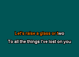 Let's raise a glass or two

To all the things I've lost on you