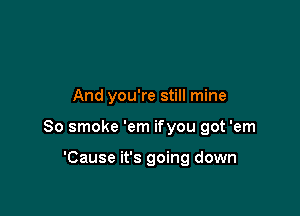 And you're still mine

80 smoke 'em ifyou got 'em

'Cause it's going down