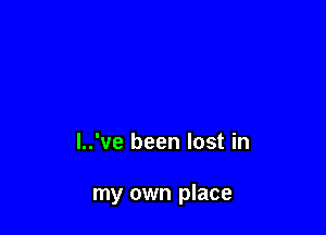 l..'ve been lost in

my own place