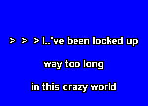 l..'ve been locked up

way too long

in this crazy world