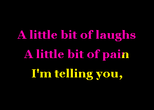 A little bit of laughs
A little bit of pain

I'm telling you,