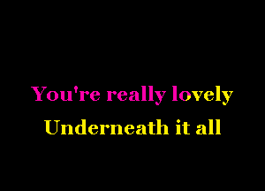 You're really lovely

Underneath it all