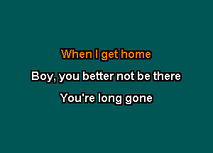 When I get home

Boy, you better not be there

You're long gone