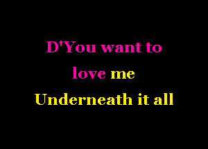 D'You want to

love me

Underneath it all