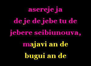 aserejeja
deje dejebe tu de
jebere seibiunouva,
majavi an de

bugui an de