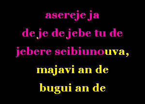 aserejeja
deje dejebe tu de
jebere seibiunouva,
majavi an de

bugui an de