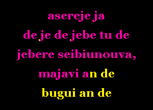 aserejeja
deje dejebe tu de
jebere seibiunouva,
majavi an de

bugui an de