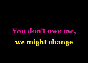You don't owe me,

we might change