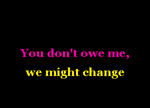 You don't owe me,

we might change
