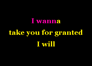 I wanna

take you for granted

I will