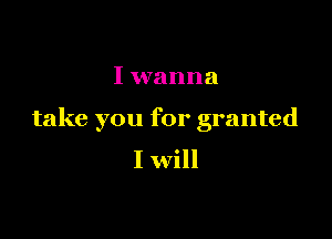 I wanna

take you for granted

I will