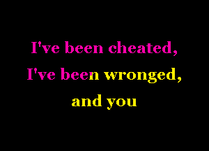Pve been cheated,

I've been wronged,

and you