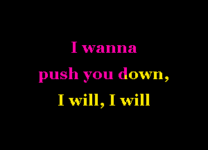 I wanna

push you down,
I will, I will