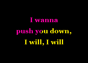 I wanna

push you down,
I will, I will