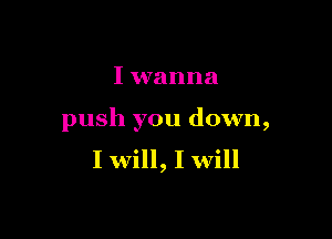 I wanna

push you down,
I will, I will