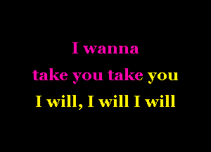 I wanna

take you take you
I will, I will I will