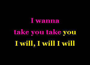 I wanna

take you take you
I will, I will I will