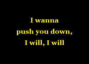 I wanna

push you down,
I will, I will