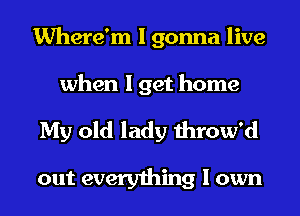 Where'm I gonna live
when I get home

My old lady throw'd

out everything I own