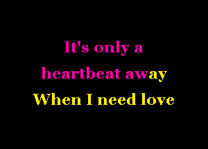 It's only a

heartbeat away
When I need love