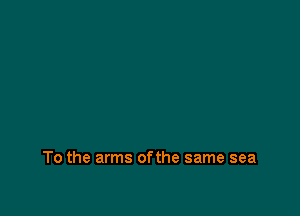 To the arms ofthe same sea