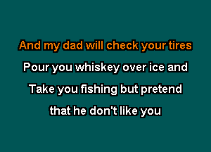 And my dad will check your tires

Pour you whiskey over ice and

Take you fishing but pretend

that he don't like you