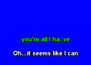 you're all I ha..ve

Oh...it seems like I can