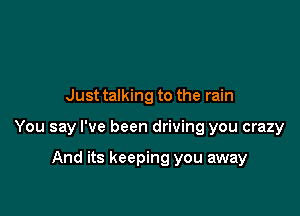 Just talking to the rain

You say I've been driving you crazy

And its keeping you away