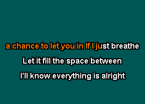 a chance to let you in If I just breathe

Let it full the space between

I'll know everything is alright