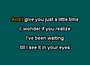 And I give you just a little time

I, wonder ifyou realize
I've been waiting

till I see it in your eyes