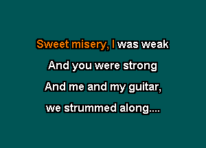 Sweet misery, I was weak

And you were strong

And me and my guitar,

we strummed along...