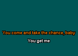 You come and take the chance, baby

You get me