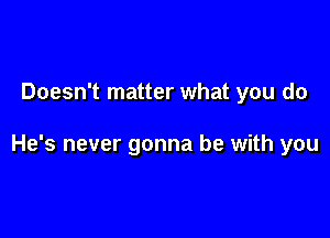 Doesn't matter what you do

He's never gonna be with you