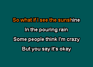 So what ifl see the sunshine

In the pouring rain

Some people think I'm crazy

But you say it's okay