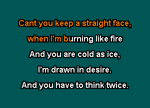 Cant you keep a straight face,
when I'm burning like fire
And you are cold as ice,

I'm drawn in desire.

And you have to think twice.