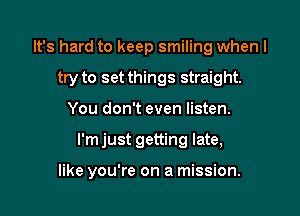 It's hard to keep smiling when I
try to set things straight.
You don't even listen.

I'm just getting late,

like you're on a mission.