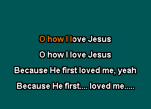 0 howl love Jesus

0 how I love Jesus

Because He first loved me, yeah

Because He first... loved me .....