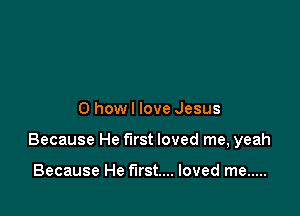 0 how I love Jesus

Because He first loved me, yeah

Because He first... loved me .....