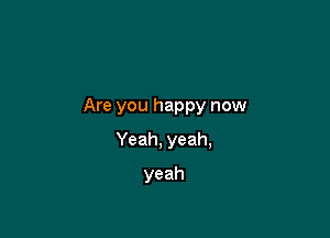Are you happy now

Yeah, yeah,
yeah