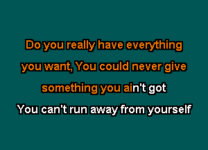 Do you really have everything
you want, You could never give

something you ain't got

You can't run away from yourself