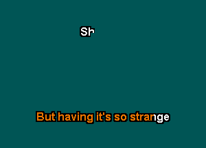 But having it's so strange