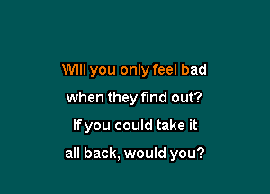 Will you only feel bad
when they find out?

lfyou could take it

all back, would you?